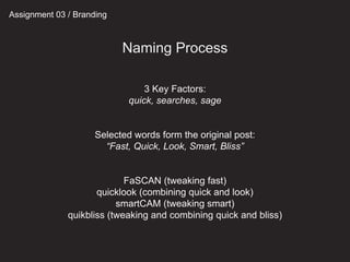 Assignment 03 / Branding
Naming Process
3 Key Factors:
quick, searches, sage
Selected words form the original post:
“Fast, Quick, Look, Smart, Bliss”
FaSCAN (tweaking fast)
quicklook (combining quick and look)
smartCAM (tweaking smart)
quikbliss (tweaking and combining quick and bliss)
 