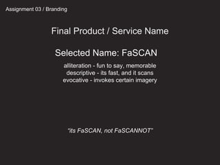 Assignment 03 / Branding
Final Product / Service Name
alliteration - fun to say, memorable
descriptive - its fast, and it scans
evocative - invokes certain imagery
“its FaSCAN, not FaSCANNOT”
Selected Name: FaSCAN
 