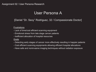 User Persona A
[Daniel “Dr. Sexy” Rodriguez, 32 / Compassionate Doctor]
Assignment 02 / User Persona Research
Frustrations
- Lack of time/cost efficient scanning equipment
- Emotional stress from late stage cancer patients
- Inefficient allocation of hospital resources
Goals
- Detecting early stages of cancer more effectively resulting in happier patients
- Cost efficient scanning equipments allowing efficient hospital allocations
- Have safe and noninvasive imaging techniques without radiation exposure
 