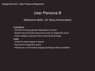 Assignment 02 / User Persona Research
User Persona B
[Stephanie Bellin, 39 / Busy Homemaker]
Frustrations
- Worried of having genetic disposition of cancer
- Doesn't have financial resources to pay for diagnostic scans
- Fears radiation exposure from scanning technology
Goals
- Check for early stages of cancer
- Pay less for diagnostic scans
- Wishes for a noninvasive imaging technique without radiation
 