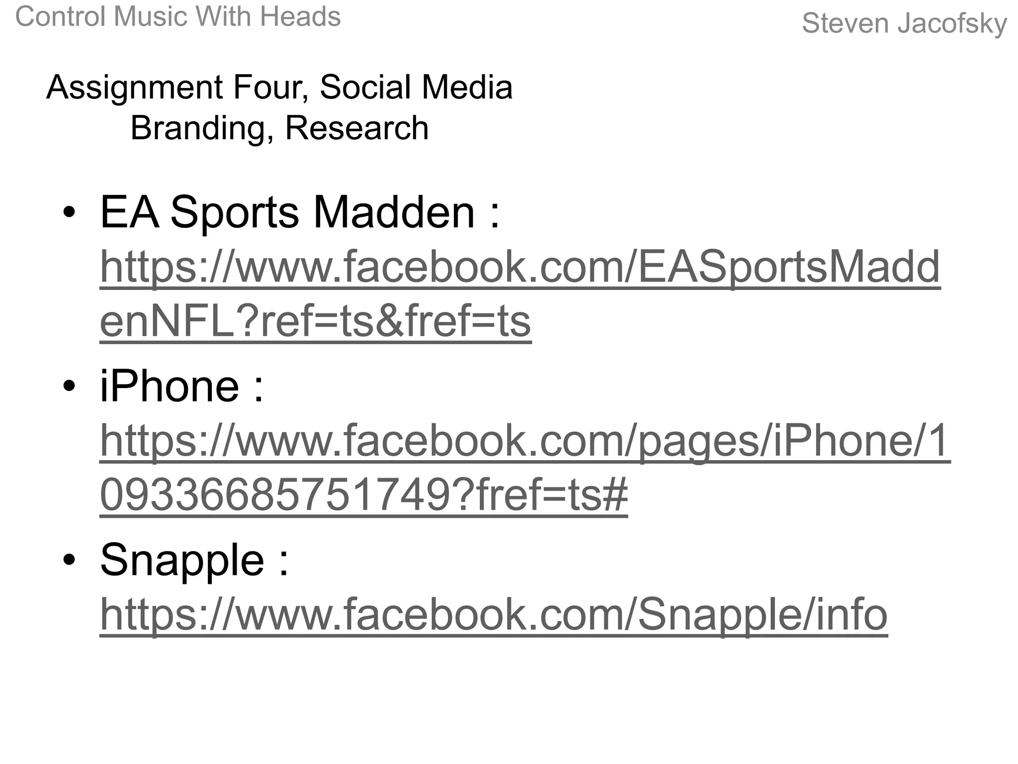Control Music With Heads             Steven Jacofsky

  Assignment Four, Social Media
       Branding, Research

   • EA Sports Madden :
     https://www.facebook.com/EASportsMadd
     enNFL?ref=ts&fref=ts
   • iPhone :
     https://www.facebook.com/pages/iPhone/1
     09336685751749?fref=ts#
   • Snapple :
     https://www.facebook.com/Snapple/info
 