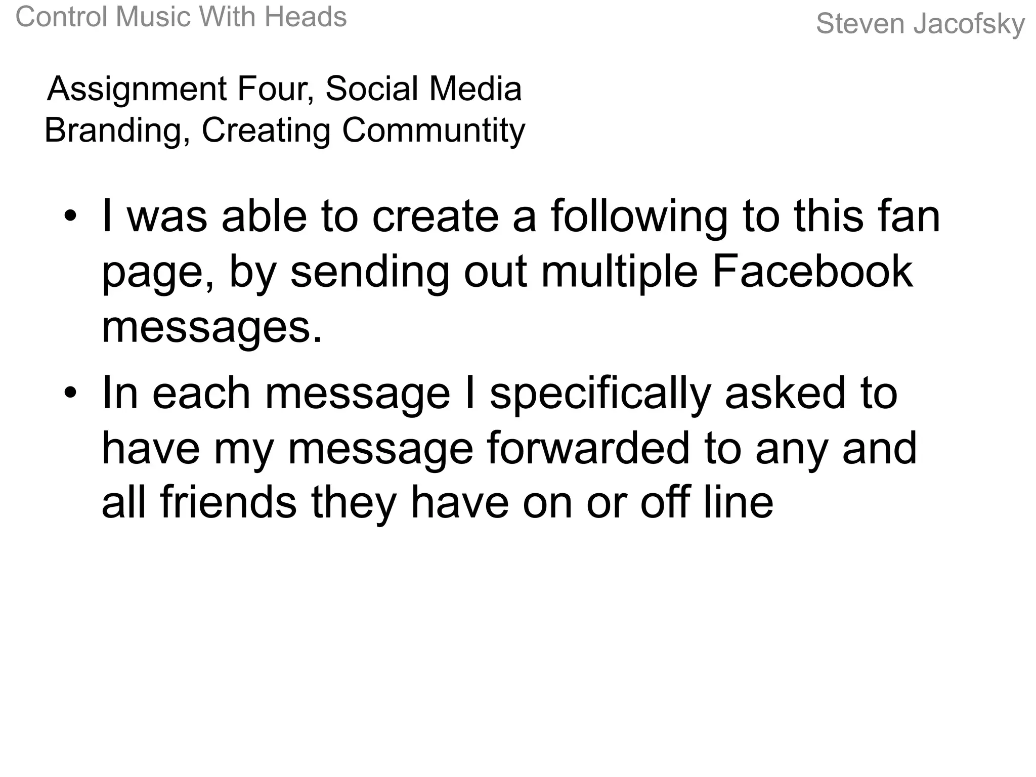 Control Music With Heads                  Steven Jacofsky

  Assignment Four, Social Media
  Branding, Creating Communtity

   • I was able to create a following to this fan
     page, by sending out multiple Facebook
     messages.
   • In each message I specifically asked to
     have my message forwarded to any and
     all friends they have on or off line
 