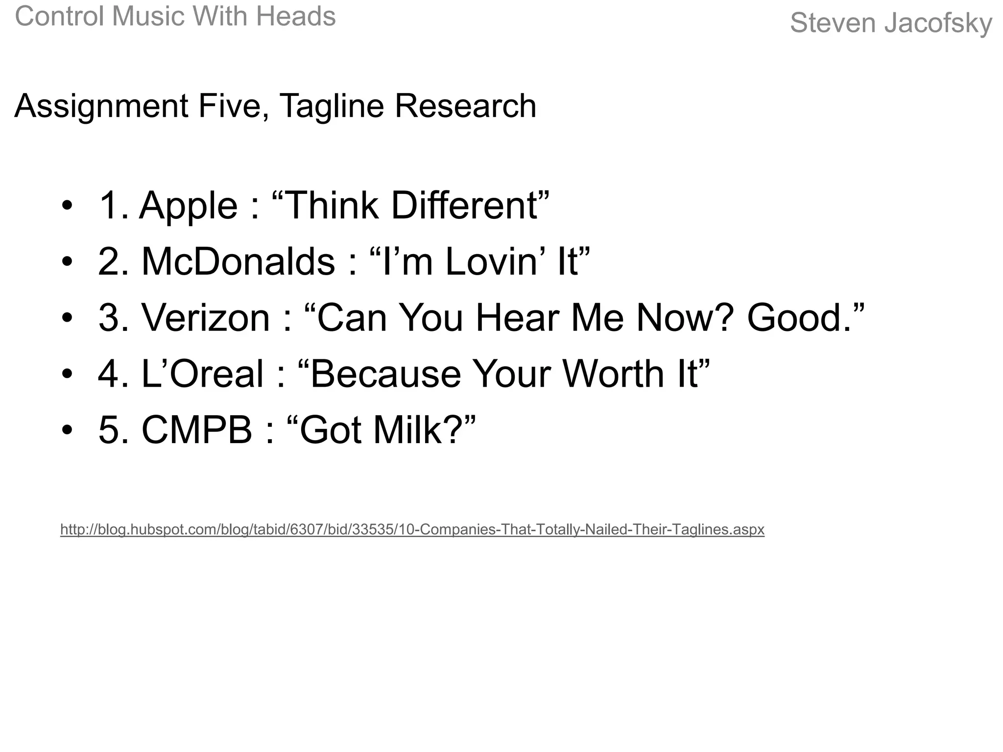 Control Music With Heads                                                                                    Steven Jacofsky


Assignment Five, Tagline Research


   •    1. Apple : “Think Different”
   •    2. McDonalds : “I’m Lovin’ It”
   •    3. Verizon : “Can You Hear Me Now? Good.”
   •    4. L’Oreal : “Because Your Worth It”
   •    5. CMPB : “Got Milk?”

   http://blog.hubspot.com/blog/tabid/6307/bid/33535/10-Companies-That-Totally-Nailed-Their-Taglines.aspx
 