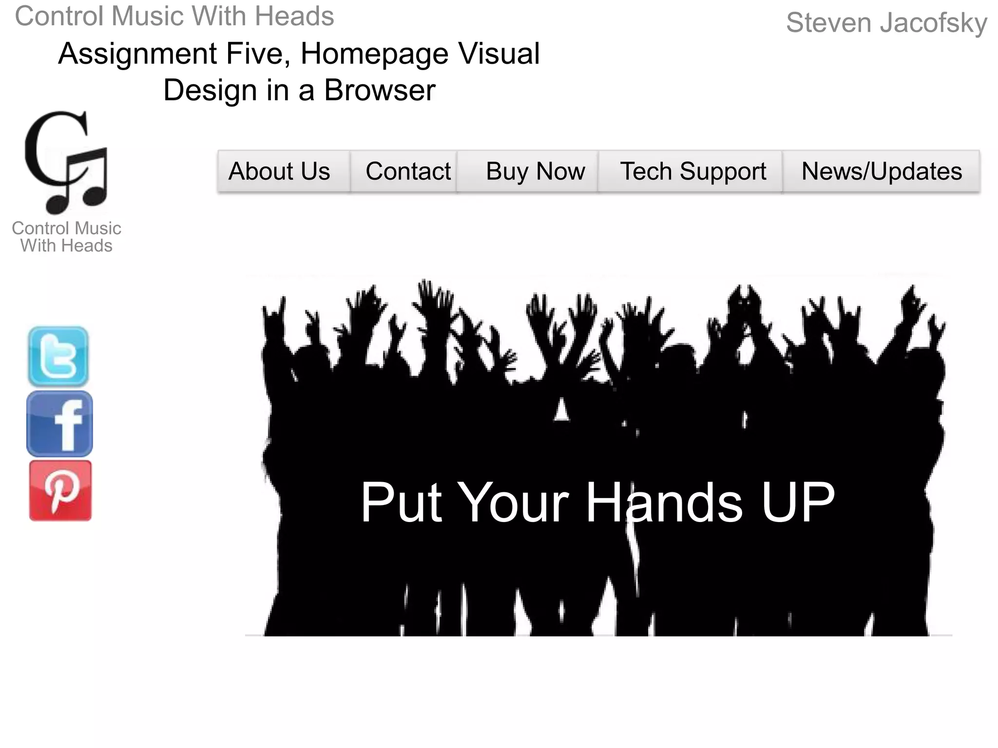 Control Music With Heads                                      Steven Jacofsky
     Assignment Five, Homepage Visual
            Design in a Browser

                About Us   Contact   Buy Now   Tech Support    News/Updates

Control Music
 With Heads




                           Put Your Hands UP
 