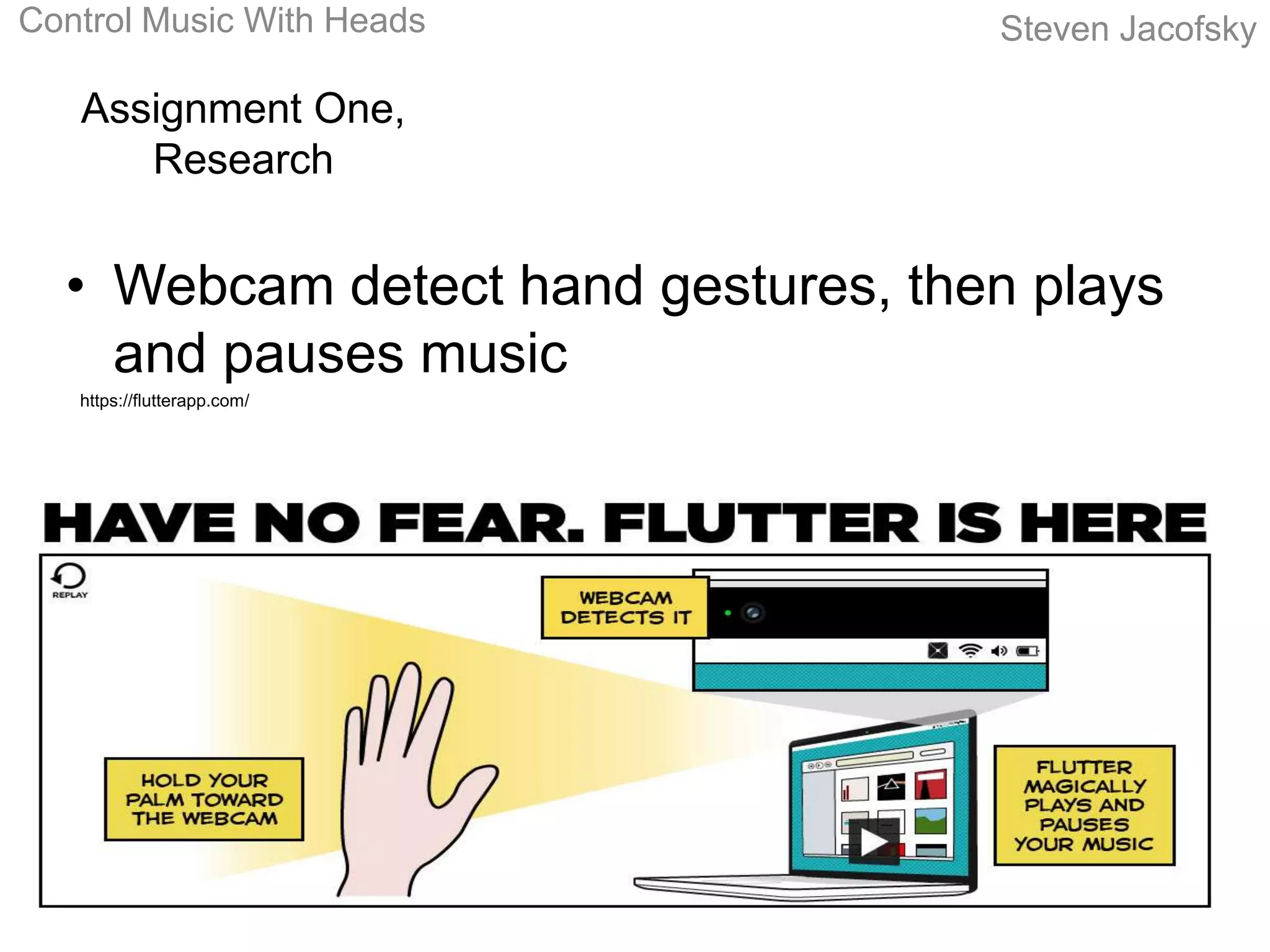 Control Music With Heads            Steven Jacofsky

   Assignment One,
      Research


  • Webcam detect hand gestures, then plays
    and pauses music
   https://flutterapp.com/
 
