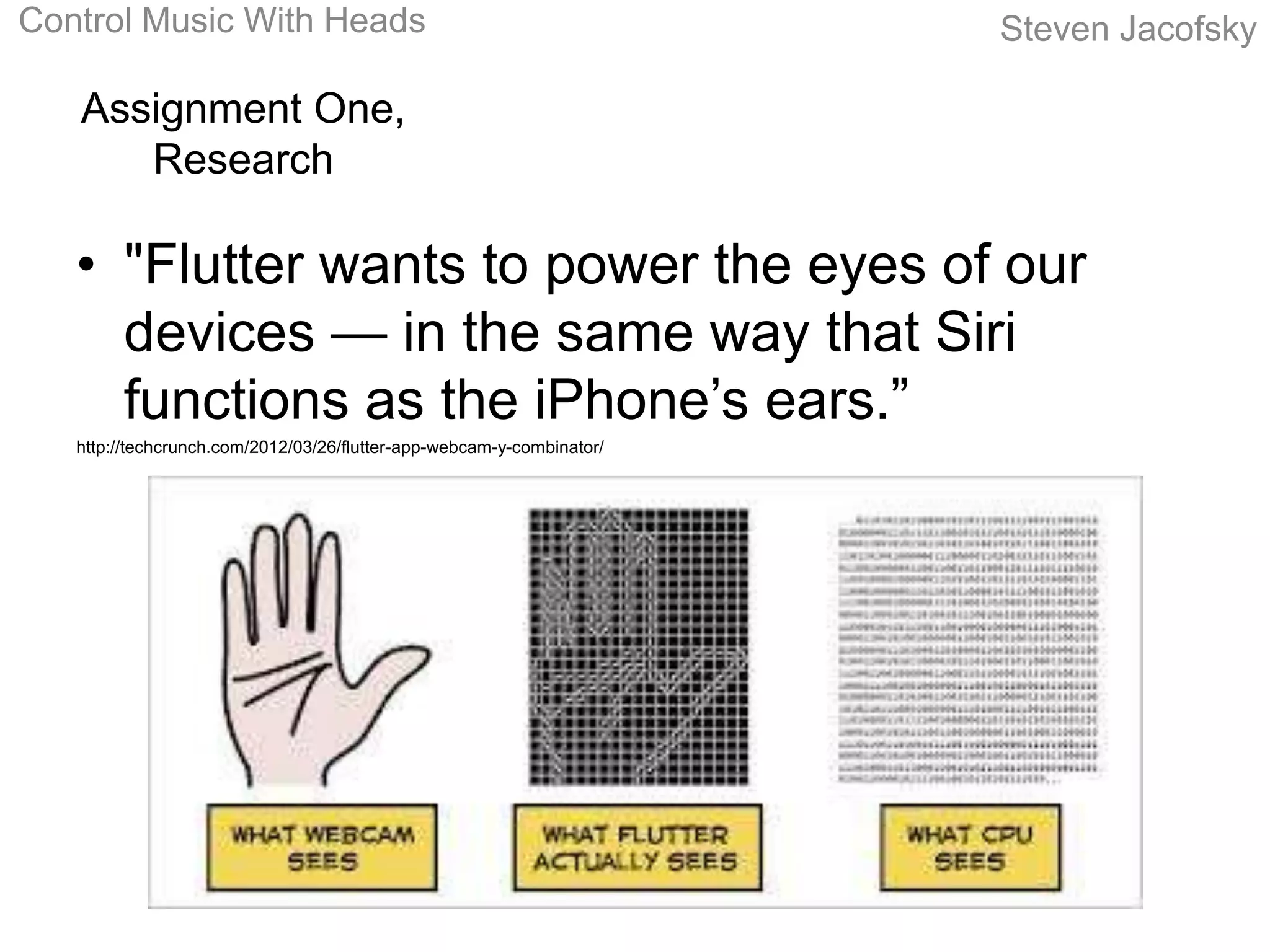 Control Music With Heads                                               Steven Jacofsky

   Assignment One,
      Research

   • "Flutter wants to power the eyes of our
     devices — in the same way that Siri
     functions as the iPhone’s ears.”
   http://techcrunch.com/2012/03/26/flutter-app-webcam-y-combinator/
 