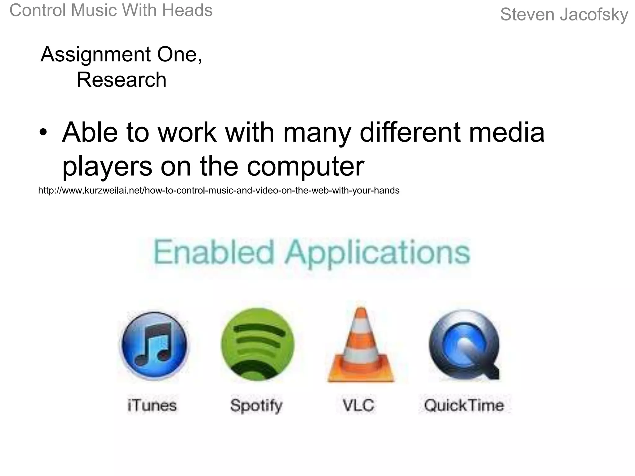 Control Music With Heads                                                                 Steven Jacofsky

   Assignment One,
      Research

   • Able to work with many different media
     players on the computer
   http://www.kurzweilai.net/how-to-control-music-and-video-on-the-web-with-your-hands
 