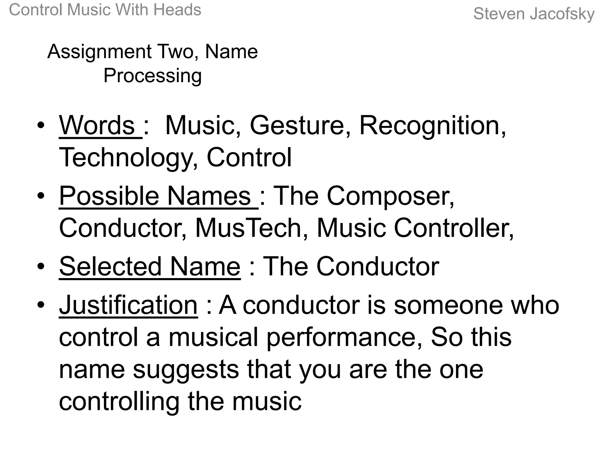 Control Music With Heads               Steven Jacofsky

    Assignment Two, Name
          Processing

   • Words : Music, Gesture, Recognition,
     Technology, Control
   • Possible Names : The Composer,
     Conductor, MusTech, Music Controller,
   • Selected Name : The Conductor
   • Justification : A conductor is someone who
     control a musical performance, So this
     name suggests that you are the one
     controlling the music
 