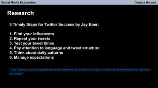 Social Media Exploration Deanna Brusca
Research
6 Timely Steps for Twitter Success by Jay Baer:
1. Find your influencers
2. Repeat your tweets
3. Test your tweet times
4. Pay attention to language and tweet structure
5. Think about daily patterns
6. Manage expectations
http://www.convinceandconvert.com/social-media-measurement/six-timely-tips-for-twitter-
success/
 