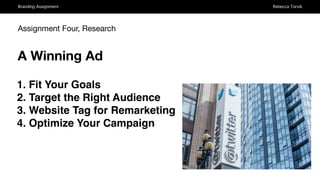 Branding Assignment Rebecca Torvik
Assignment Four, Research
A Winning Ad
1. Fit Your Goals
2. Target the Right Audience
3. Website Tag for Remarketing
4. Optimize Your Campaign
 