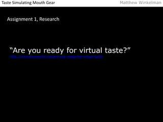Taste Simulating Mouth Gear Matthew Winkelman 
Assignment 1, Research 
“Are you ready for virtual taste?” 
http://www.kurzweilai.net/are-you-ready-for-virtual-taste 
 
