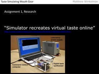 Taste Simulating Mouth Gear Matthew Winkelman 
Assignment 1, Research 
“Simulator recreates virtual taste online” 
http://www.sciencedaily.com/releases/2014/01/140102114807.htm 
 