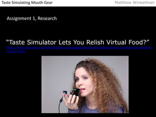 Taste Simulating Mouth Gear Matthew Winkelman 
Assignment 1, Research 
“Taste Simulator Lets You Relish Virtual Food?” 
http://news.discovery.com/tech/gear-and-gadgets/taste-simulator-lets-you-relish-virtual-food- 
131121.htm 
 