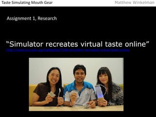 Taste Simulating Mouth Gear Matthew Winkelman 
Assignment 1, Research 
“Simulator recreates virtual taste online” 
http://news.nus.edu.sg/highlights/7198-simulator-recreates-virtual-taste-online 
 