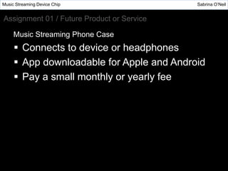  Connects to device or headphones
 App downloadable for Apple and Android
 Pay a small monthly or yearly fee
Music Streaming Device Chip Sabrina O’Neil
Assignment 01 / Future Product or Service
Music Streaming Phone Case
 