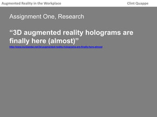 Augmented Reality in the Workplace Clint Quappe 
Assignment One, Research 
“3D augmented reality holograms are 
finally here (almost)” 
http://www.kurzweilai.net/3d-augmented-reality-holograms-are-finally-here-almost 
 