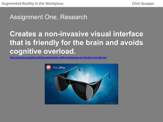 Augmented Reality in the Workplace Clint Quappe 
Assignment One, Research 
Creates a non-invasive visual interface 
that is friendly for the brain and avoids 
cognitive overload. 
http://www.kurzweilai.net/3d-augmented-reality-holograms-are-finally-here-almost 
 