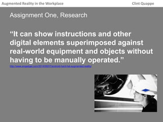 Augmented Reality in the Workplace Clint Quappe 
Assignment One, Research 
“It can show instructions and other 
digital elements superimposed against 
real-world equipment and objects without 
having to be manually operated.” 
http://www.engadget.com/2014/09/07/android-hard-hat-augmented-reality/ 
 