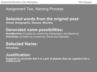 Augmented Reality in the Workplace Clint Quappe 
Assignment Two, Naming Process 
Selected words from the original post: 
Virtual, Holographic, Glasses, Machine 
Generated name possibilities: 
HoloMachine (Created by combining Holographic and Machine) 
VirtuGlass (Created by combining Virtual and Glasses) 
Selected Name: 
VirtuGlass 
Justification: 
Suggests to consumer that it is a pair of glasses that can augment into a 
virtual world 
 