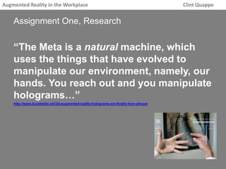 Augmented Reality in the Workplace Clint Quappe 
Assignment One, Research 
“The Meta is a natural machine, which 
uses the things that have evolved to 
manipulate our environment, namely, our 
hands. You reach out and you manipulate 
holograms…” 
http://www.kurzweilai.net/3d-augmented-reality-holograms-are-finally-here-almost 
 
