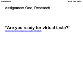 Jessica Valiente Virtual Taste Testing 
Assignment One, Research 
“Are you ready for virtual taste?” 
http://www.kurzweilai.net/are-you-ready-for-virtual-taste 
 