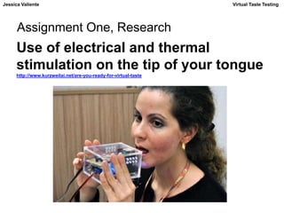 Jessica Valiente Virtual Taste Testing 
Assignment One, Research 
Use of electrical and thermal 
stimulation on the tip of your tongue 
http://www.kurzweilai.net/are-you-ready-for-virtual-taste 
 