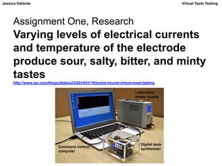 Jessica Valiente Virtual Taste Testing 
Assignment One, Research 
Varying levels of electrical currents 
and temperature of the electrode 
produce sour, salty, bitter, and minty 
tastes 
http://www.ign.com/blogs/dtakes23/2014/01/18/techie-hound-virtual-meat-tasting 
 