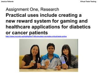 Jessica Valiente Virtual Taste Testing 
Assignment One, Research 
Practical uses include creating a 
new reward system for gaming and 
healthcare applications for diabetics 
or cancer patients 
http://news.nus.edu.sg/highlights/7198-simulator-recreates-virtual-taste-online 
 
