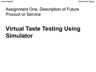Jessica Valiente Virtual Taste Testing 
Assignment One, Description of Future 
Product or Service 
Virtual Taste Testing Using 
Simulator 
 