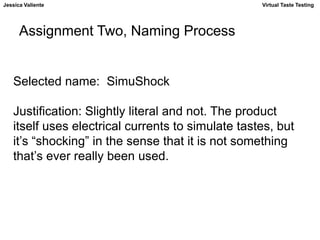 Jessica Valiente Virtual Taste Testing 
Assignment Two, Naming Process 
Selected name: SimuShock 
Justification: Slightly literal and not. The product 
itself uses electrical currents to simulate tastes, but 
it’s “shocking” in the sense that it is not something 
that’s ever really been used. 
 