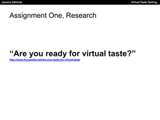Jessica Valiente Virtual Taste Testing 
Assignment One, Research 
“Are you ready for virtual taste?” 
http://www.kurzweilai.net/are-you-ready-for-virtual-taste 
 