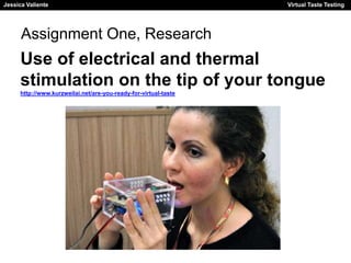 Jessica Valiente Virtual Taste Testing 
Assignment One, Research 
Use of electrical and thermal 
stimulation on the tip of your tongue 
http://www.kurzweilai.net/are-you-ready-for-virtual-taste 
 