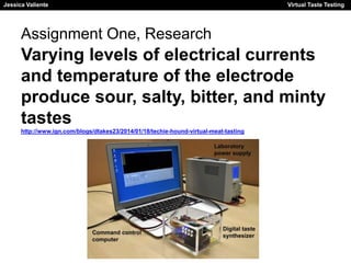 Jessica Valiente Virtual Taste Testing 
Jessica Valiente Virtual Taste Testing 
Assignment One, Research 
Varying levels of electrical currents 
and temperature of the electrode 
produce sour, salty, bitter, and minty 
tastes 
http://www.ign.com/blogs/dtakes23/2014/01/18/techie-hound-virtual-meat-tasting 
 