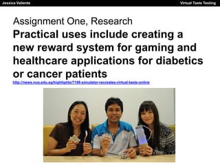 Jessica Valiente Virtual Taste Testing 
Jessica Valiente Virtual Taste Testing 
Assignment One, Research 
Practical uses include creating a 
new reward system for gaming and 
healthcare applications for diabetics 
or cancer patients 
http://news.nus.edu.sg/highlights/7198-simulator-recreates-virtual-taste-online 
 