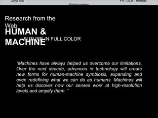 Research from the Web
HUMAN & MACHINE
FUTURE IN FULL COLOR
“Machines have always helped us overcome our limitations.
Over the next decade, advances in technology will create
new forms for human-machine symbiosis, expanding and
even redeﬁning what we can do as humans. Machines will
help us discover how our senses work at high-resolution
levels and amplify them. ”!
Ziyu Niu FA 102B Thomas Klinkowstein
 
