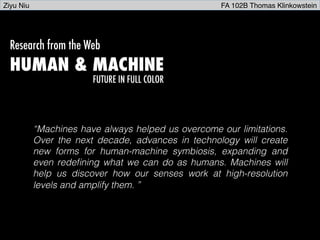 Research from the Web
HUMAN & MACHINE
FUTURE IN FULL COLOR
“Machines have always helped us overcome our limitations.
Over the next decade, advances in technology will create
new forms for human-machine symbiosis, expanding and
even redeﬁning what we can do as humans. Machines will
help us discover how our senses work at high-resolution
levels and amplify them. ”!
Ziyu Niu FA 102B Thomas Klinkowstein
 