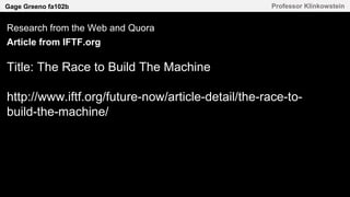 Gage Greeno fa102b Professor Klinkowstein
Research from the Web and Quora
Article from IFTF.org
Title: The Race to Build The Machine
http://www.iftf.org/future-now/article-detail/the-race-to-
build-the-machine/
 