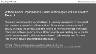 Without Social Organizations, Social Technologies Will Eat Us Alive
Excerpt
"As many social scientists understand, it is nearly impossible to mix social
and monetary rewards and interactions. Once we introduce money, it
totally changes the context and the nature of how we interact with each
other and with our communities. Unfortunately, our existing social media
platforms have used social, commons-based technologies and fit them
into money-driven organizational structures.”
IFTF.org - Without social organizations, social technologies will eat us alive
https://medium.com/institute-for-the-future/without-social-organizations-social-technologies-will-eat-us-alive-86b479ac0874
Nick Boyer FA 102B Professor Klinkowstein
 