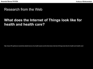 Research from the Web
What does the Internet of Things look like for
health and health care?
http://www.iftf.org/future-now/article-detail/visions-of-a-health-aware-world-what-does-internet-of-things-look-like-for-health-and-health-care/
Amanda Banas FA102b Professor Klinkowstein
 