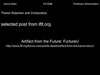 Jenna Delio

FA102B

Professor Klinkowstein

Theme Selection and Compostion

selected post from iftf.org

Artifact from the Future: FurtureU
http://www.iftf.org/future-now/article-detail/artifact-from-the-future-futuru/

 