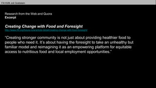 FA102B Joli Goldstein
Professor Klinkowstein
Research from the Web and Quora
Excerpt
Creating Change with Food and Foresight
http://www.iftf.org/future-now/article-detail/creating-change-with-food-foresight/
“Creating stronger community is not just about providing healthier food to
people who need it. It’s about having the foresight to take an unhealthy but
familiar model and reimagining it as an empowering platform for equitable
access to nutritious food and local employment opportunities.”
 