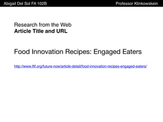Abigail Del Sol FA 102B Professor Klinkowskein
Research from the Web
Article Title and URL
Food Innovation Recipes: Engaged Eaters
http://www.iftf.org/future-now/article-detail/food-innovation-recipes-engaged-eaters/
 