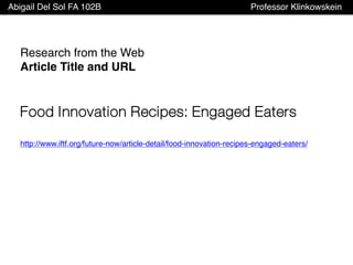 Abigail Del Sol FA 102B Professor Klinkowskein
Research from the Web
Article Title and URL
Food Innovation Recipes: Engaged Eaters
http://www.iftf.org/future-now/article-detail/food-innovation-recipes-engaged-eaters/
 