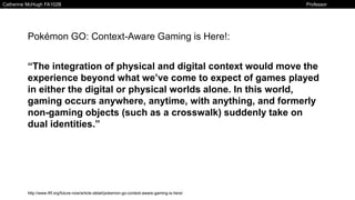 Catherine McHugh FA102B Professor
Klinkowstein
Pokémon GO: Context-Aware Gaming is Here!:
“The integration of physical and digital context would move the
experience beyond what we’ve come to expect of games played
in either the digital or physical worlds alone. In this world,
gaming occurs anywhere, anytime, with anything, and formerly
non-gaming objects (such as a crosswalk) suddenly take on
dual identities.”
http://www.iftf.org/future-now/article-detail/pokemon-go-context-aware-gaming-is-here/
 