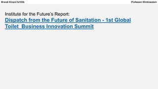 Brandi Kinard fa102b Professor Klinkowstein
Institute for the Future’s Report:
Dispatch from the Future of Sanitation - 1st Global
Toilet Business Innovation Summit
 