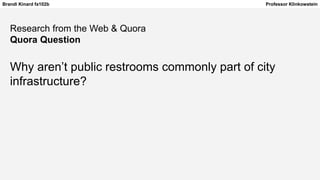 Brandi Kinard fa102b Professor Klinkowstein
Research from the Web & Quora
Quora Question
Why aren’t public restrooms commonly part of city
infrastructure?
 