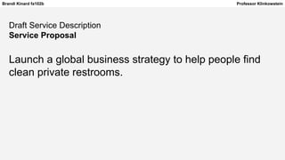 Brandi Kinard fa102b Professor Klinkowstein
Draft Service Description
Service Proposal
Launch a global business strategy to help people find
clean private restrooms.
 