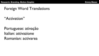 Research, Branding, Motion Graphic Emmy Blaner
Foreign Word Translations
“Activation”
Portuguese: ativação
Italian: attivazione
Romanian: activarea
 