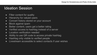 ● Filter content for quality
● Hierarchy for valued users
● Concert history stored on your account
● Block against spam
● Better content, users get a better rating
● Verified access to hashtag instead of a server
● Location verification needed
● Ability to use QR code to access private hashtag
● Hashtag only visible to verified people
● Livestream accessible to select contacts if user wishes
Design for Smartphones and iPads | Emily Zotto
Ideation Session
 