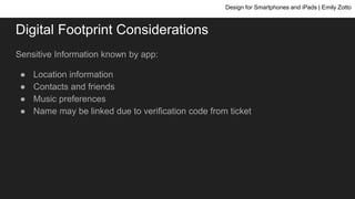 Digital Footprint Considerations
Sensitive Information known by app:
● Location information
● Contacts and friends
● Music preferences
● Name may be linked due to verification code from ticket
Design for Smartphones and iPads | Emily Zotto
 